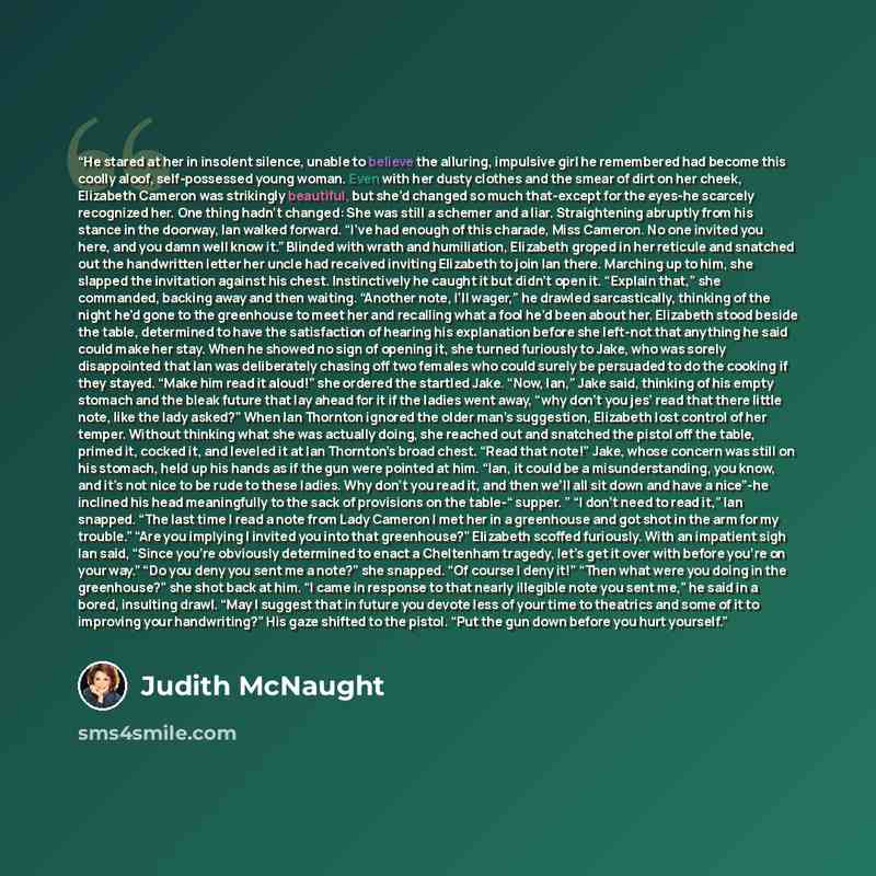 “He stared at her in insolent silence, unable to believe the alluring, impulsive girl he remembered had become this coolly aloof, self-possessed young woman. Even with her dusty clothes and the smear of dirt on her cheek, Elizabeth Cameron was strikingly beautiful, but she’d changed so much…” quote by Judith McNaught