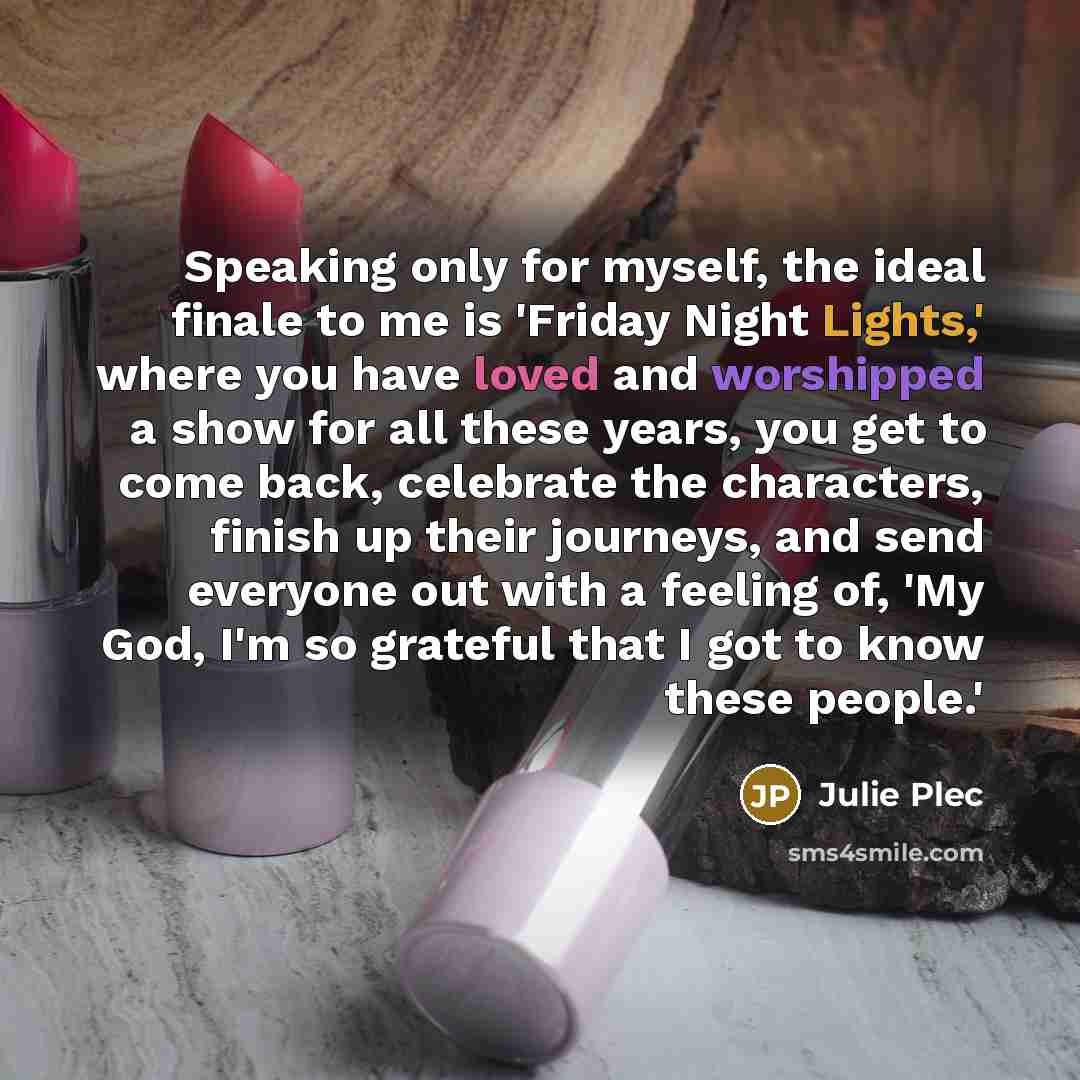 “Speaking only for myself, the ideal finale to me is 'Friday Night Lights,' where you have loved and worshipped a show for all these years, you get to come back, celebrate the characters, finish up their journeys, and send everyone out with a feeling of, 'My God, I'm so grateful that I got to know…” quote by Julie Plec