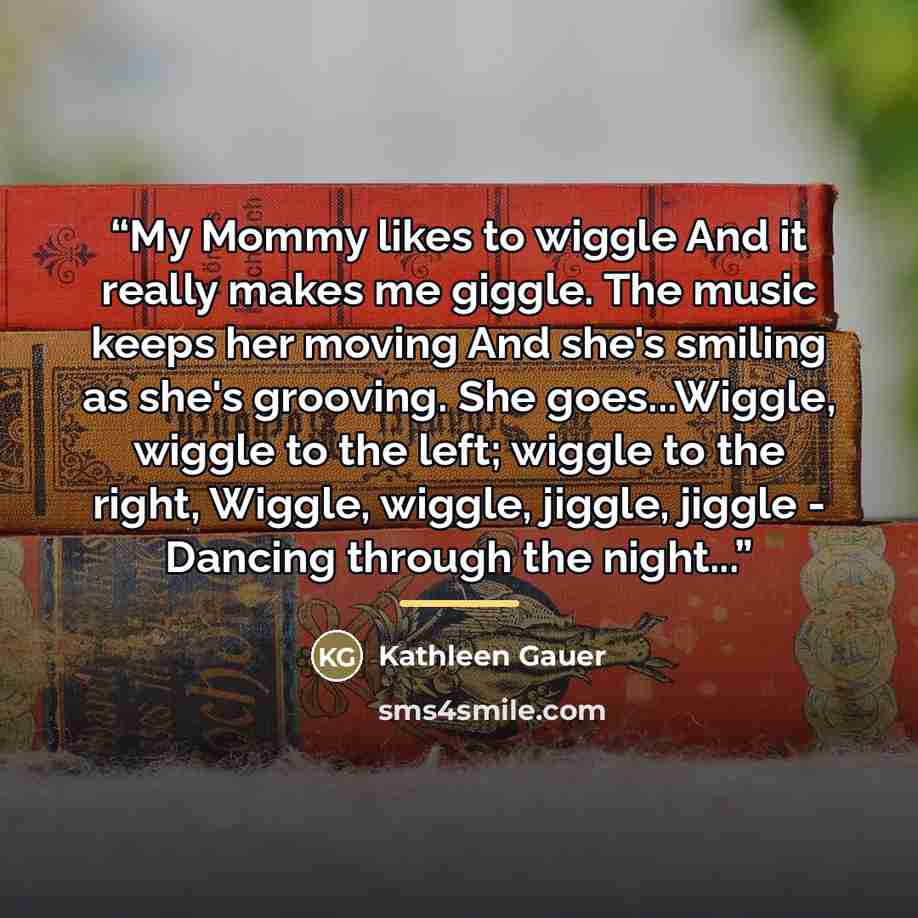 “My Mommy likes to wiggle And it really makes me giggle. The music keeps her moving And she's smiling as she's grooving. She goes...Wiggle, wiggle to the left; wiggle to the right, Wiggle, wiggle, jiggle, jiggle - Dancing through the night...” quote by Kathleen Gauer