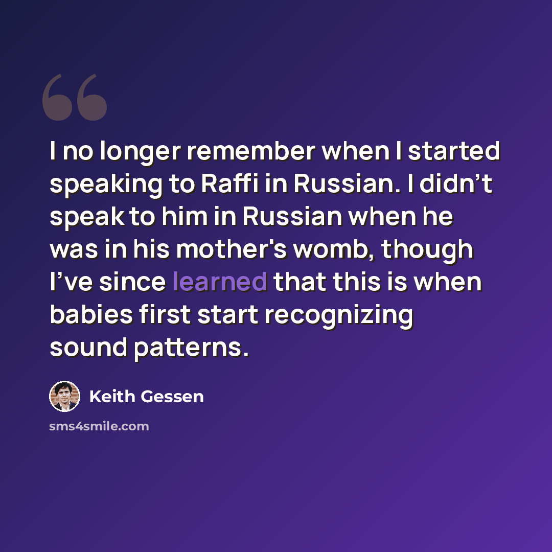 “I no longer remember when I started speaking to Raffi in Russian. I didn't speak to him in Russian when he was in his mother's womb, though I've since learned that this is when babies first start recognizing sound patterns.” quote by Keith Gessen