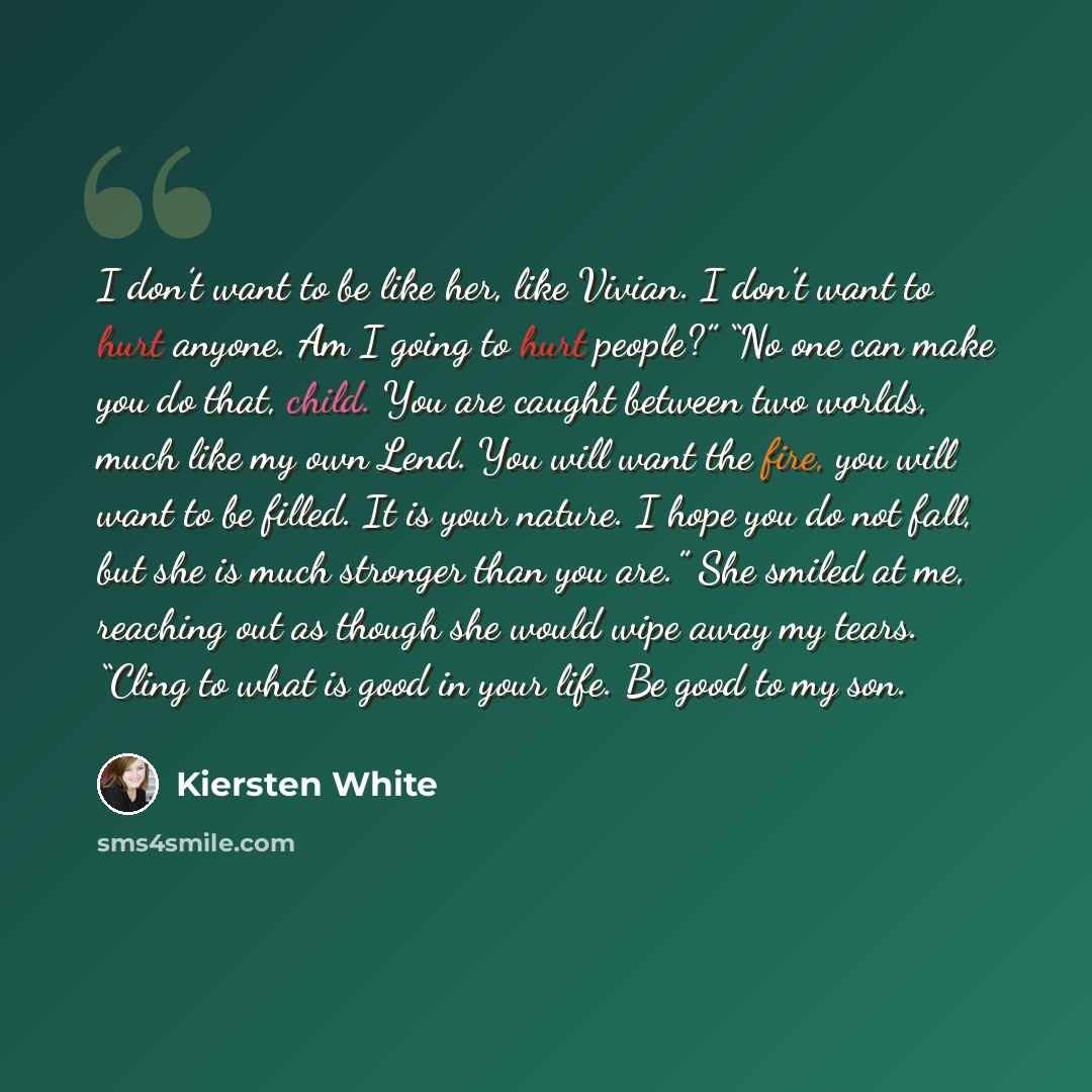 “I don’t want to be like her, like Vivian. I don’t want to hurt anyone. Am I going to hurt people?” “No one can make you do that, child. You are caught between two worlds, much like my own Lend. You will want the fire, you will want to be filled. It is your nature. I hope you do not fall, but she…” quote by Kiersten White