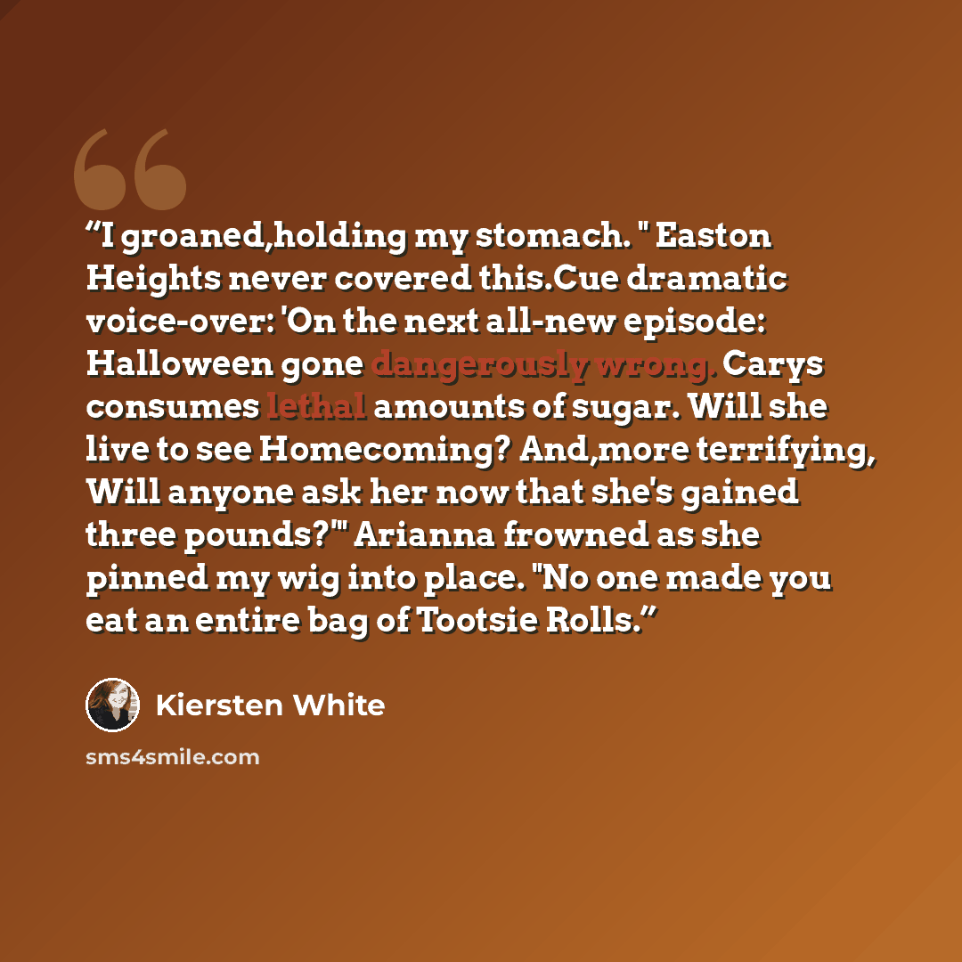 “I groaned,holding my stomach. " Easton Heights never covered this.Cue dramatic voice-over: 'On the next all-new episode: Halloween gone dangerously wrong. Carys consumes lethal amounts of sugar. Will she live to see Homecoming? And,more terrifying, Will anyone ask her now that she's gained three…” quote by Kiersten White