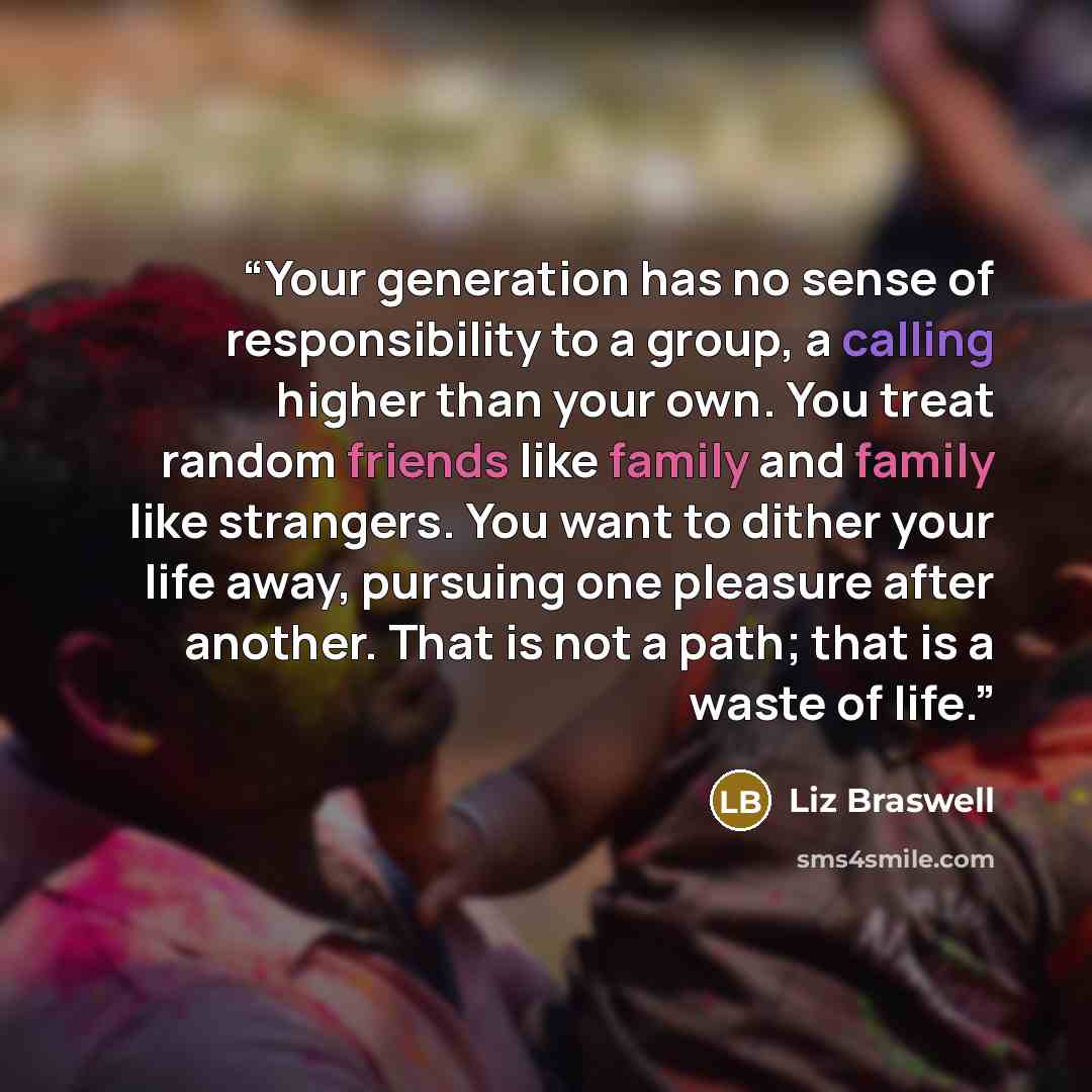 “Your generation has no sense of responsibility to a group, a calling higher than your own. You treat random friends like family and family like strangers. You want to dither your life away, pursuing one pleasure after another. That is not a path; that is a waste of life.” quote by Liz Braswell
