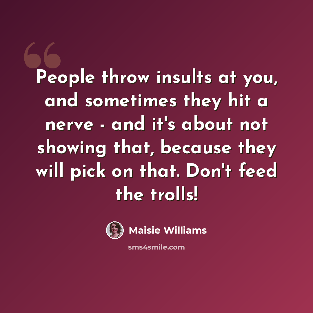 “People throw insults at you, and sometimes they hit a nerve - and it's about not showing that, because they will pick on that. Don't feed the trolls!” quote by Maisie Williams