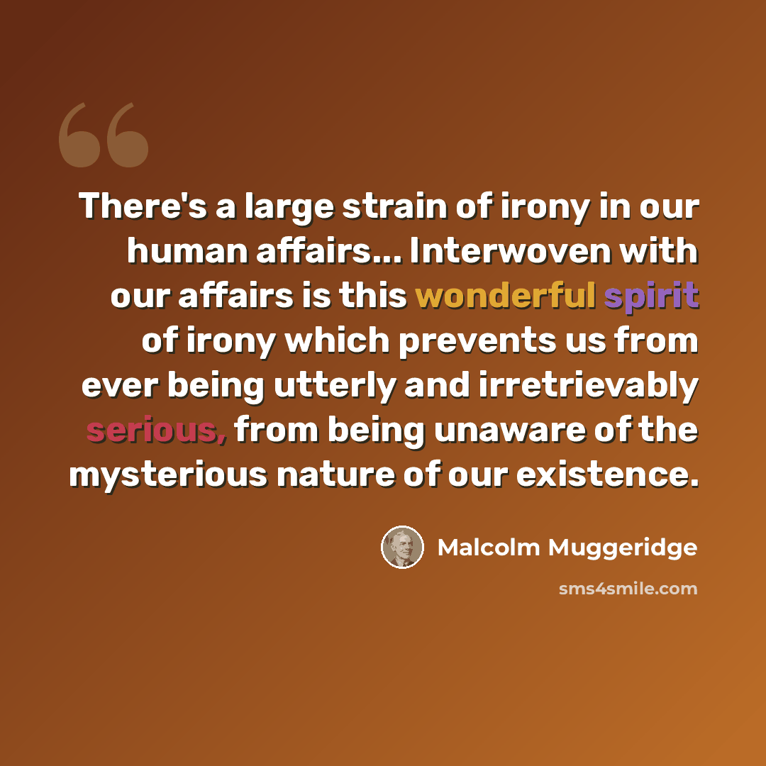 “There's a large strain of irony in our human affairs... Interwoven with our affairs is this wonderful spirit of irony which prevents us from ever being utterly and irretrievably serious, from being unaware of the mysterious nature of our existence.” quote by Malcolm Muggeridge
