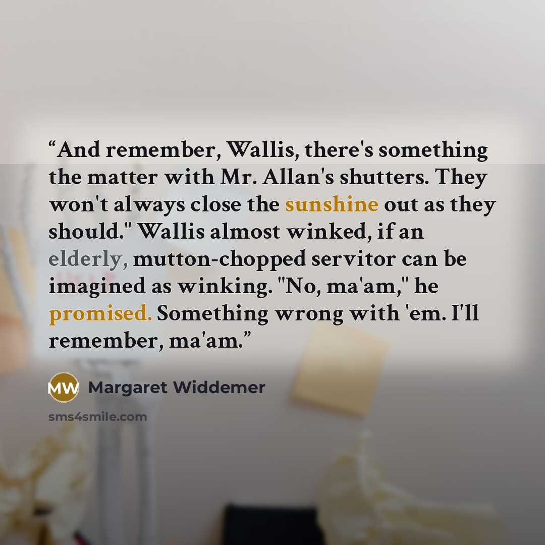 “And remember, Wallis, there's something the matter with Mr. Allan's shutters. They won't always close the sunshine out as they should." Wallis almost winked, if an elderly, mutton-chopped servitor can be imagined as winking. "No, ma'am," he promised. Something wrong with 'em. I'll remember, ma'am.” quote by Margaret Widdemer