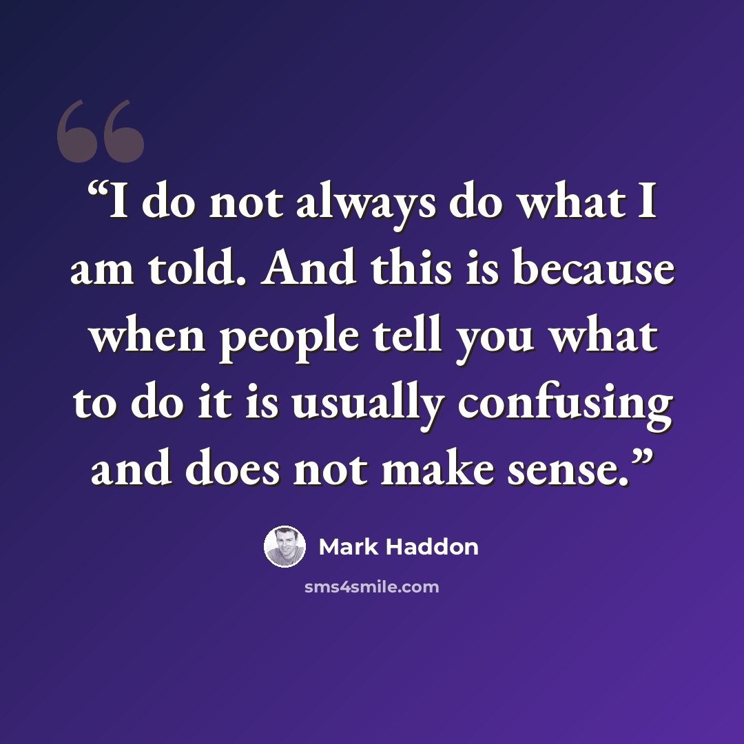 “I do not always do what I am told. And this is because when people tell you what to do it is usually confusing and does not make sense.” quote by Mark Haddon