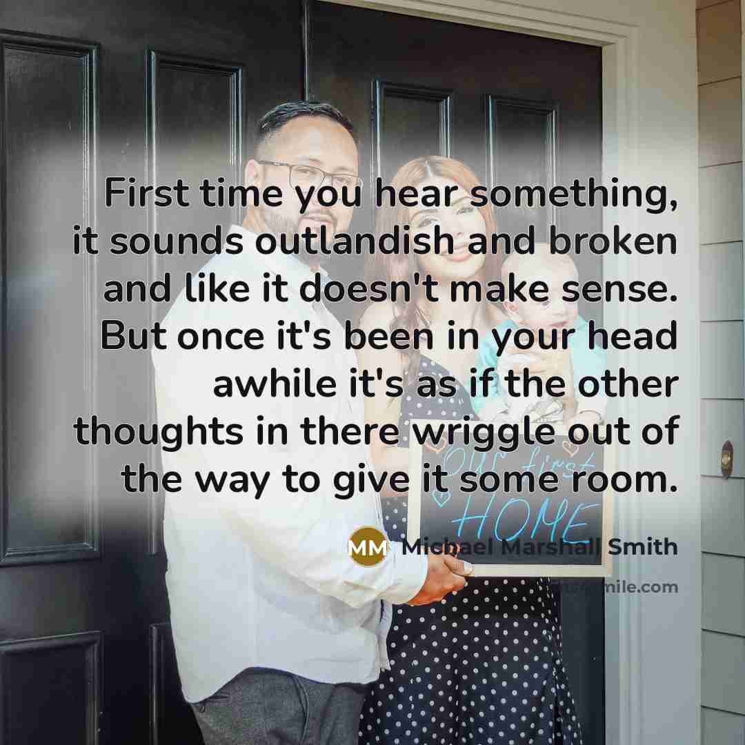 “First time you hear something, it sounds outlandish and broken and like it doesn't make sense. But once it's been in your head awhile it's as if the other thoughts in there wriggle out of the way to give it some room.” quote by Michael Marshall Smith