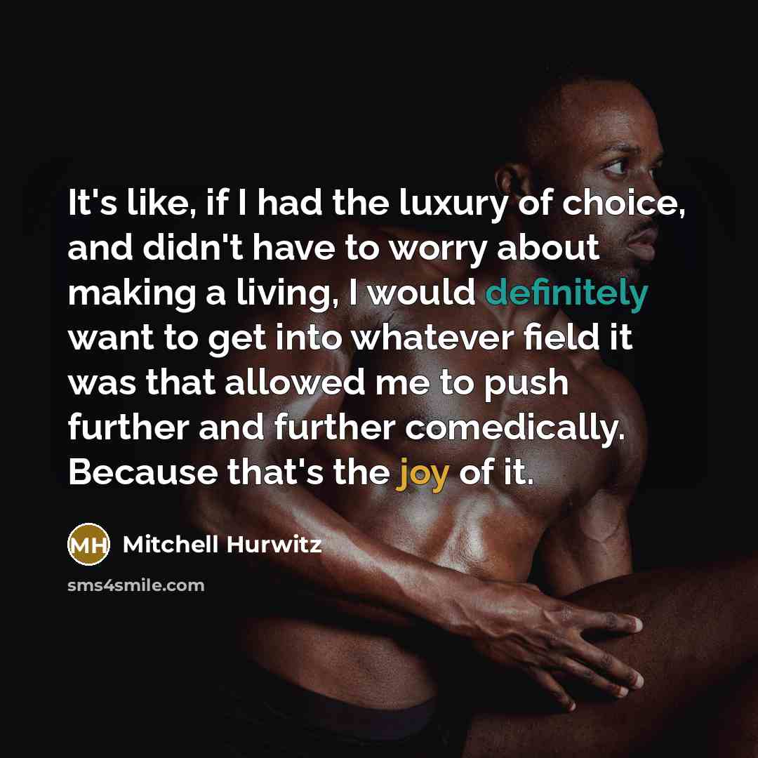 “It's like, if I had the luxury of choice, and didn't have to worry about making a living, I would definitely want to get into whatever field it was that allowed me to push further and further comedically. Because that's the joy of it.” quote by Mitchell Hurwitz