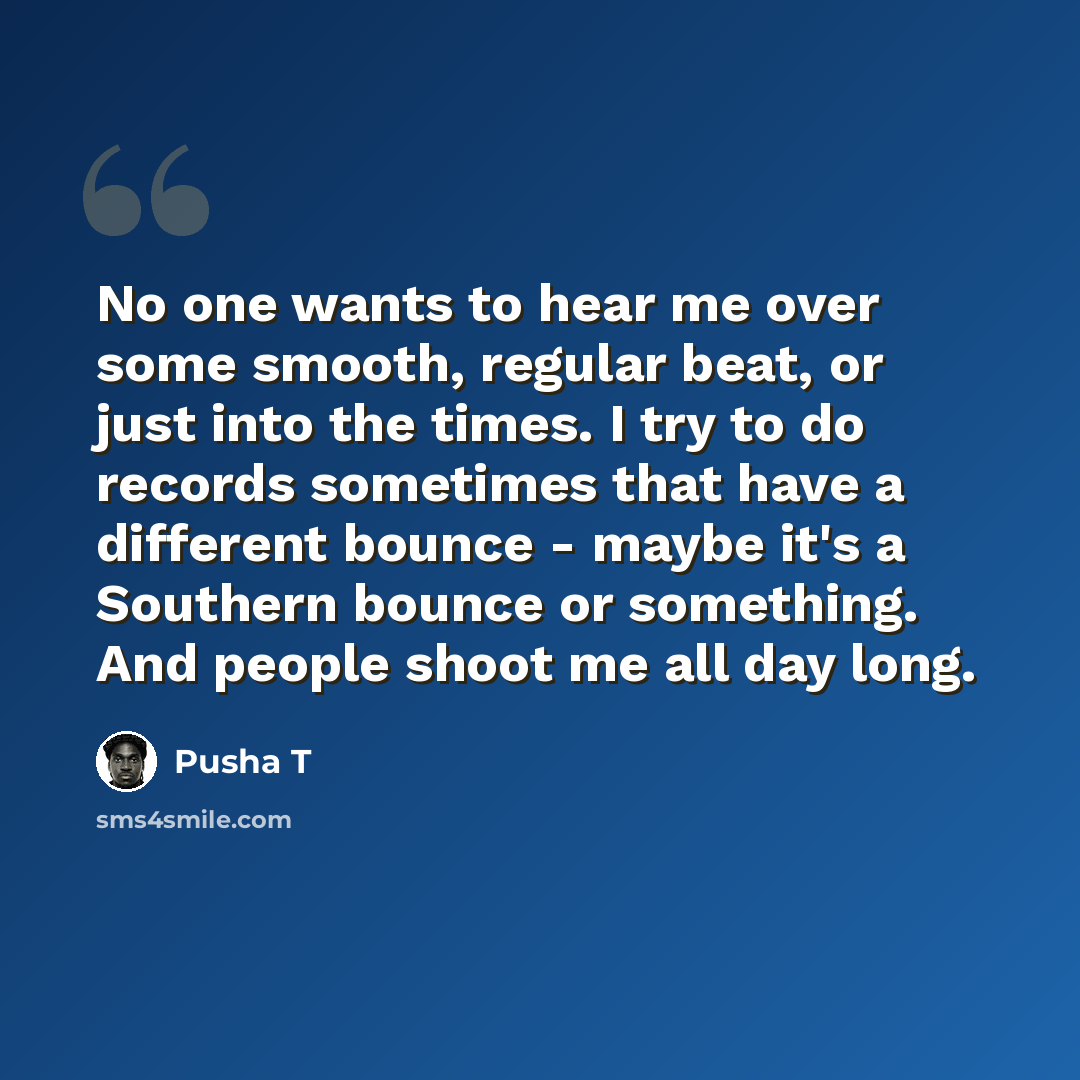 “No one wants to hear me over some smooth, regular beat, or just into the times. I try to do records sometimes that have a different bounce - maybe it's a Southern bounce or something. And people shoot me all day long.” quote by Pusha T