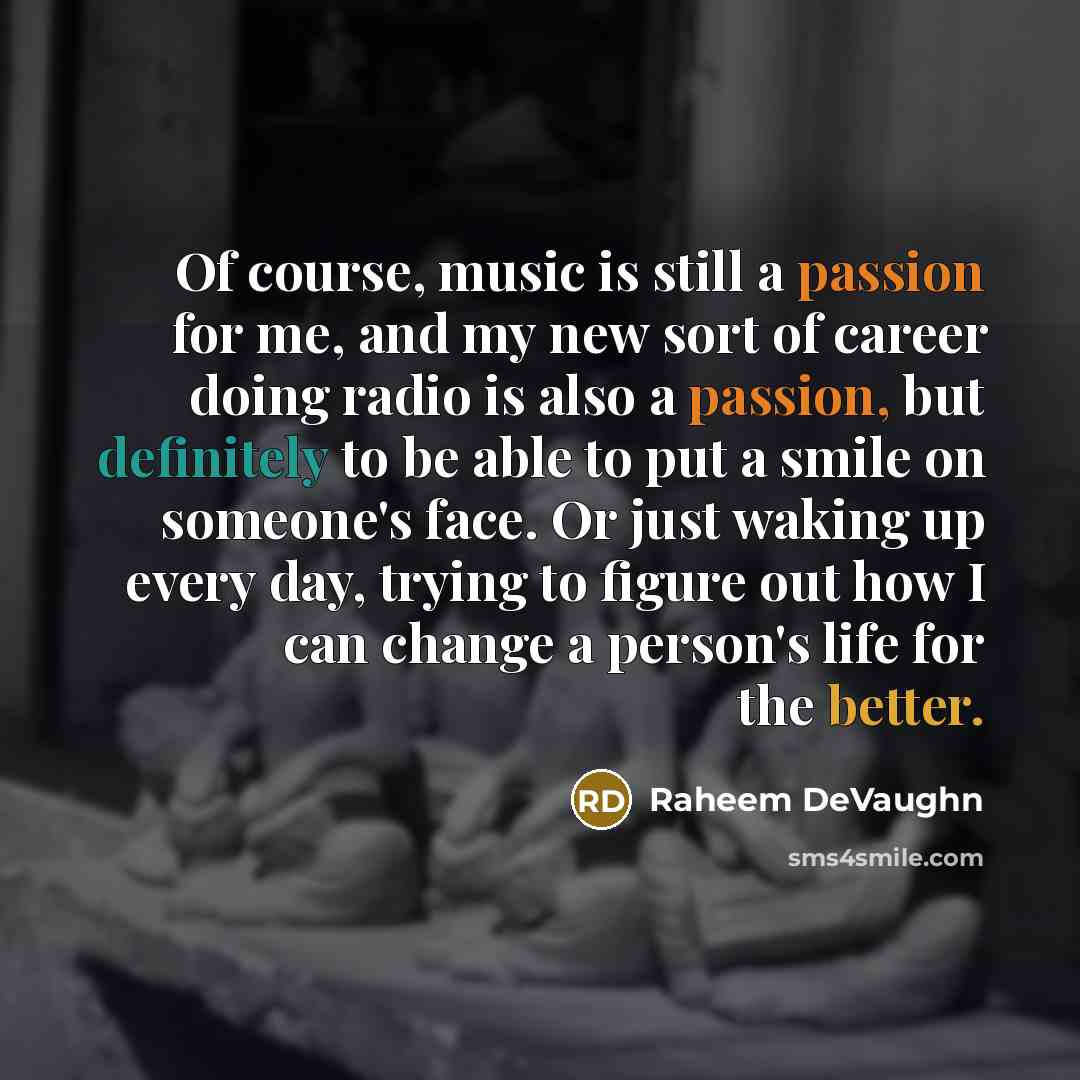 “Of course, music is still a passion for me, and my new sort of career doing radio is also a passion, but definitely to be able to put a smile on someone's face. Or just waking up every day, trying to figure out how I can change a person's life for the better.” quote by Raheem Devaughn