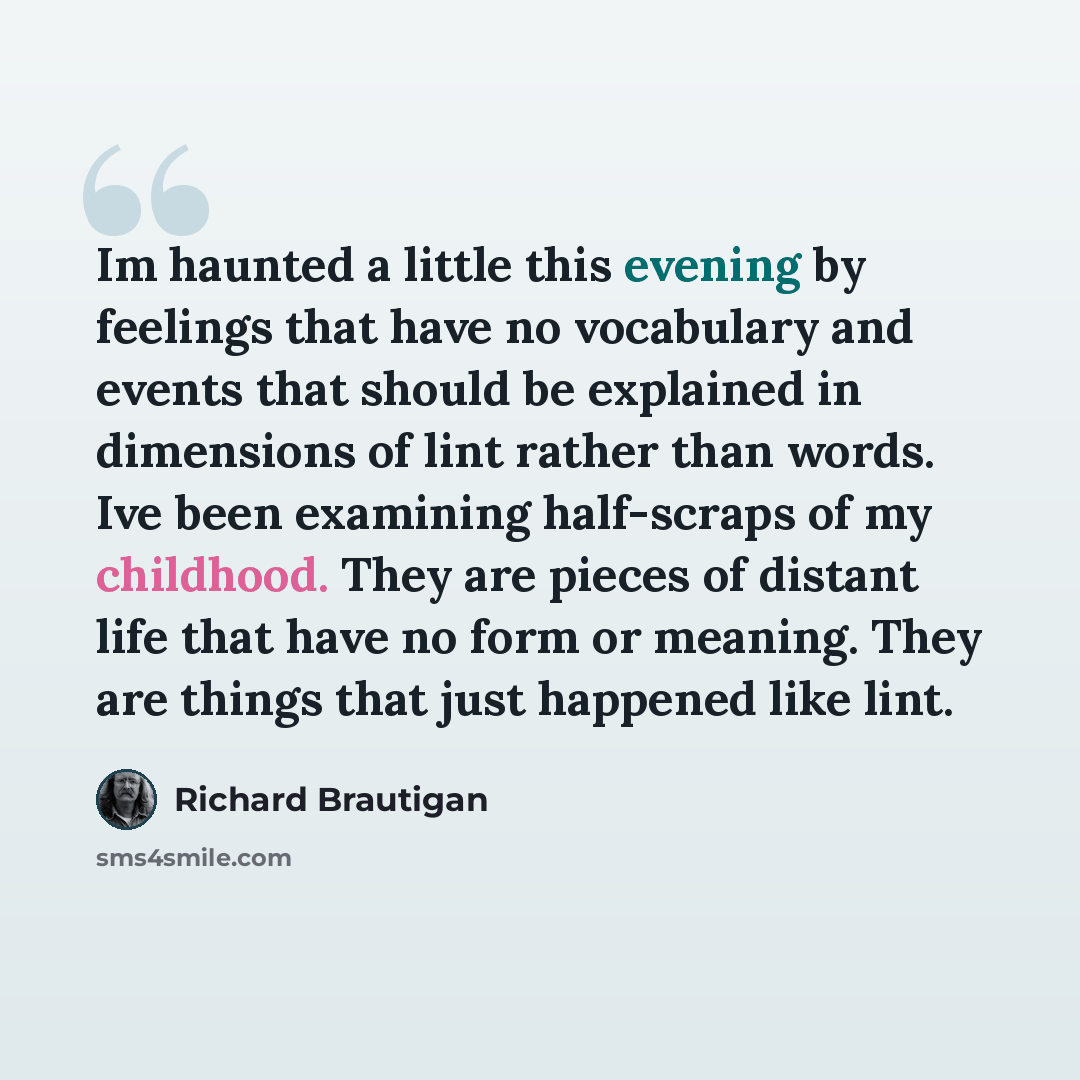 “Im haunted a little this evening by feelings that have no vocabulary and events that should be explained in dimensions of lint rather than words. Ive been examining half-scraps of my childhood. They are pieces of distant life that have no form or meaning. They are things that just happened like…” quote by Richard Brautigan