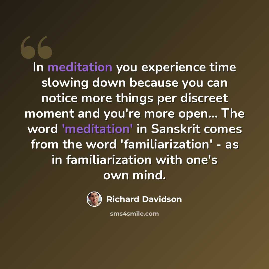“In meditation you experience time slowing down because you can notice more things per discreet moment and you're more open... The word 'meditation' in Sanskrit comes from the word 'familiarization' - as in familiarization with one's own mind.” quote by Richard Davidson