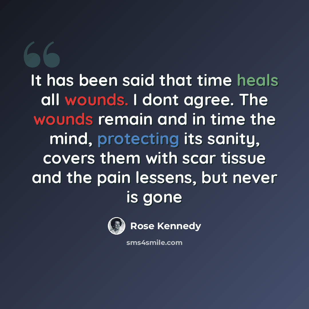 “It has been said that time heals all wounds. I dont agree. The wounds remain and in time the mind, protecting its sanity, covers them with scar tissue and the pain lessens, but never is gone” quote by Rose Kennedy