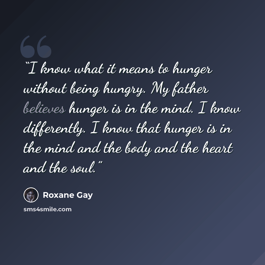 “I know what it means to hunger without being hungry. My father believes hunger is in the mind. I know differently. I know that hunger is in the mind and the body and the heart and the soul.” quote by Roxane Gay