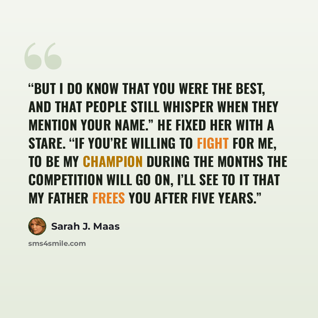 “But I do know that you were the best, and that people still whisper when they mention your name.” He fixed her with a stare. “If you’re willing to fight for me, to be my Champion during the months the competition will go on, I’ll see to it that my father frees you after five years.” quote by Sarah J. Maas