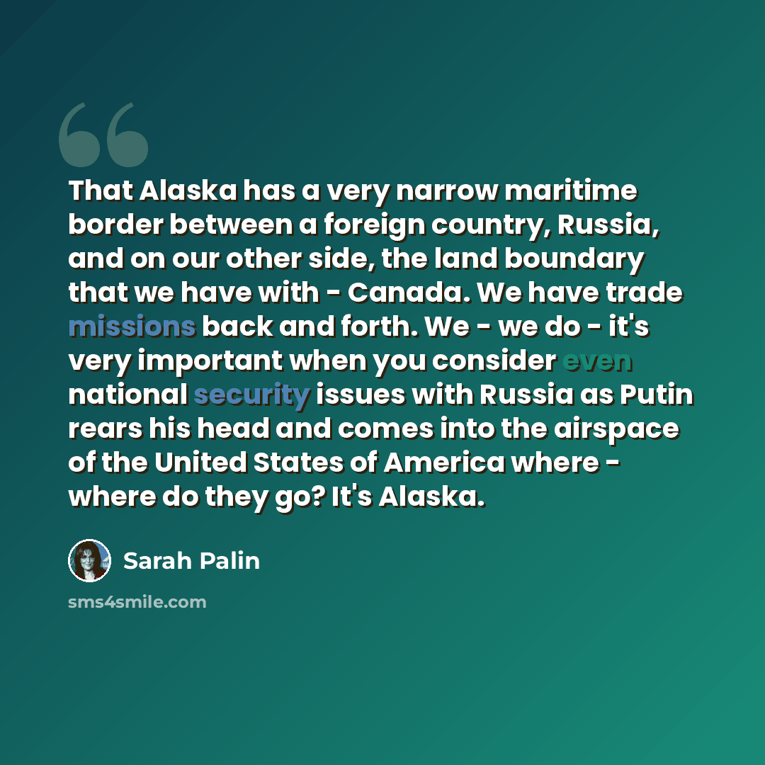 “That Alaska has a very narrow maritime border between a foreign country, Russia, and on our other side, the land boundary that we have with - Canada. We have trade missions back and forth. We - we do - it's very important when you consider even national security issues with Russia as Putin rears…” quote by Sarah Palin