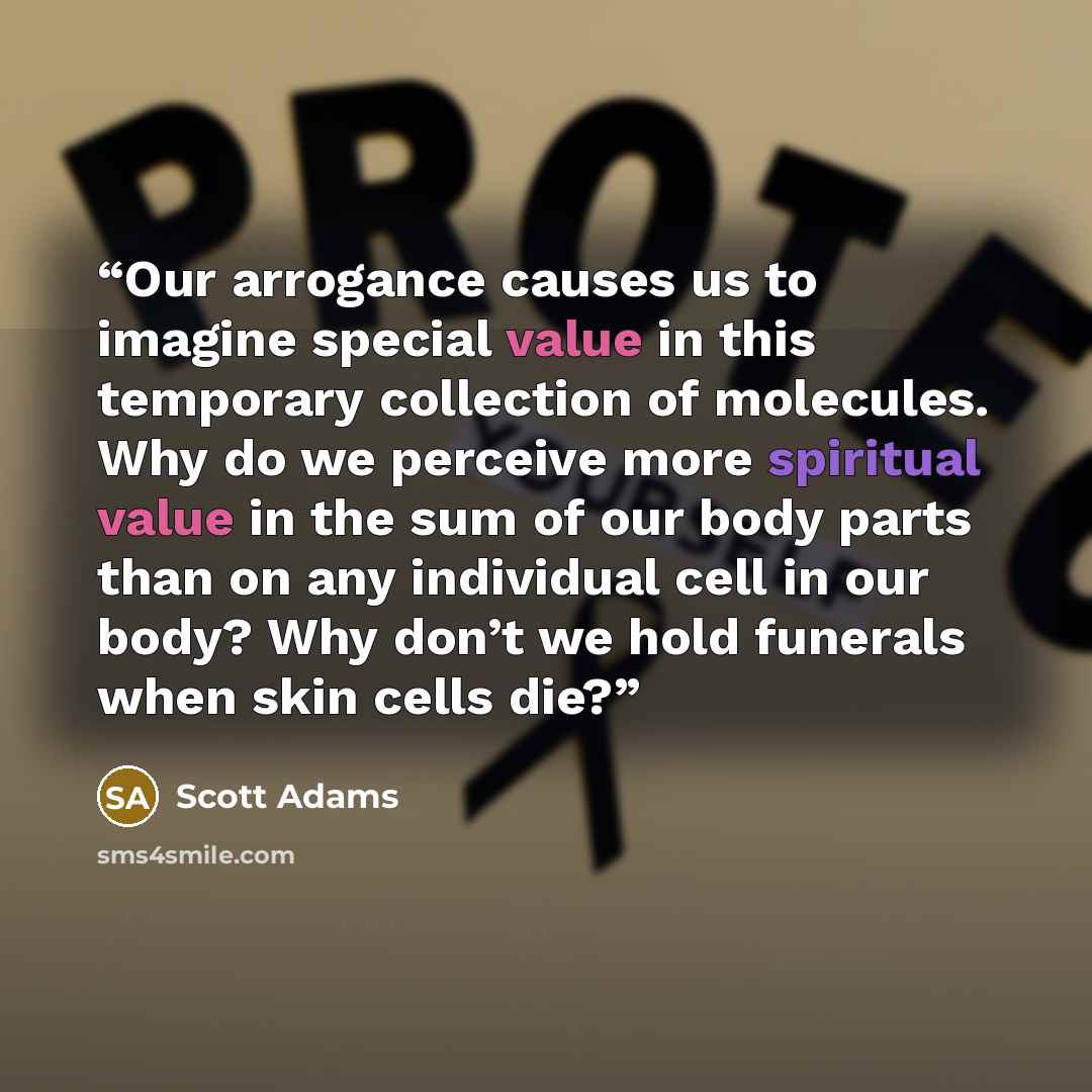 “Our arrogance causes us to imagine special value in this temporary collection of molecules. Why do we perceive more spiritual value in the sum of our body parts than on any individual cell in our body? Why don’t we hold funerals when skin cells die?” quote by Scott Adams