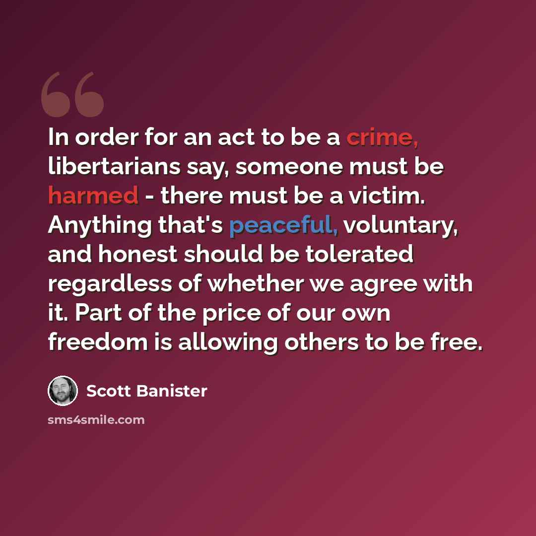 “In order for an act to be a crime, libertarians say, someone must be harmed - there must be a victim. Anything that's peaceful, voluntary, and honest should be tolerated regardless of whether we agree with it. Part of the price of our own freedom is allowing others to be free.” quote by Scott Banister