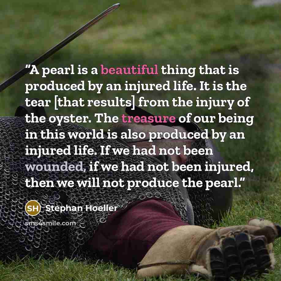 “A pearl is a beautiful thing that is produced by an injured life. It is the tear [that results] from the injury of the oyster. The treasure of our being in this world is also produced by an injured life. If we had not been wounded, if we had not been injured, then we will not produce the pearl.” quote by Stephan Hoeller