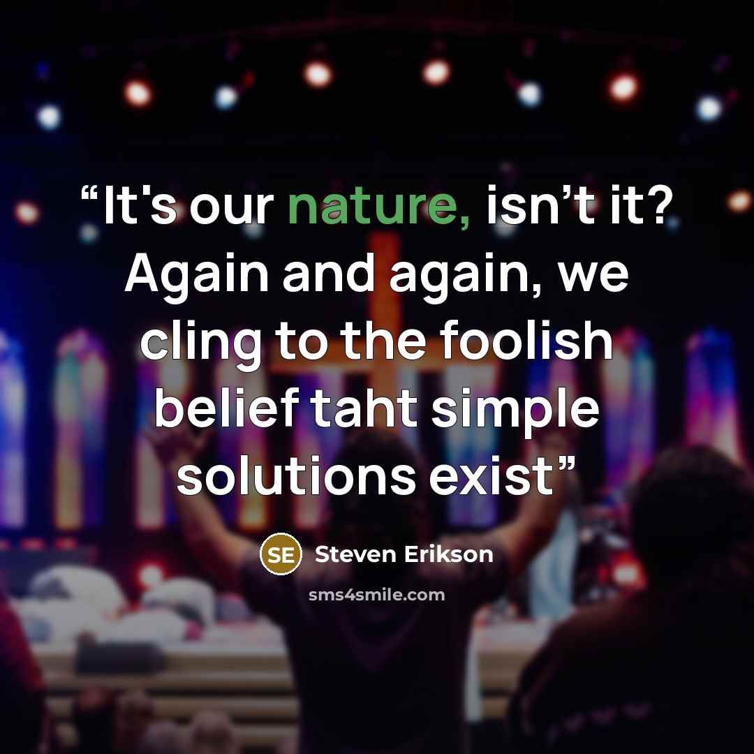 “It's our nature, isn't it? Again and again, we cling to the foolish belief taht simple solutions exist” quote by Steven Erikson