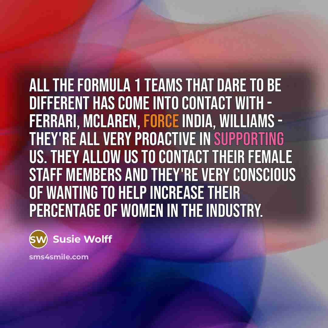 “All the Formula 1 teams that Dare To Be Different has come into contact with - Ferrari, McLaren, Force India, Williams - they're all very proactive in supporting us. They allow us to contact their female staff members and they're very conscious of wanting to help increase their percentage of women…” quote by Susie Wolff