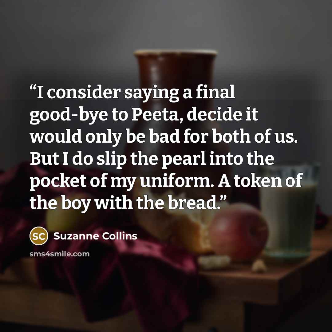 “I consider saying a final good-bye to Peeta, decide it would only be bad for both of us. But I do slip the pearl into the pocket of my uniform. A token of the boy with the bread.” quote by Suzanne Collins
