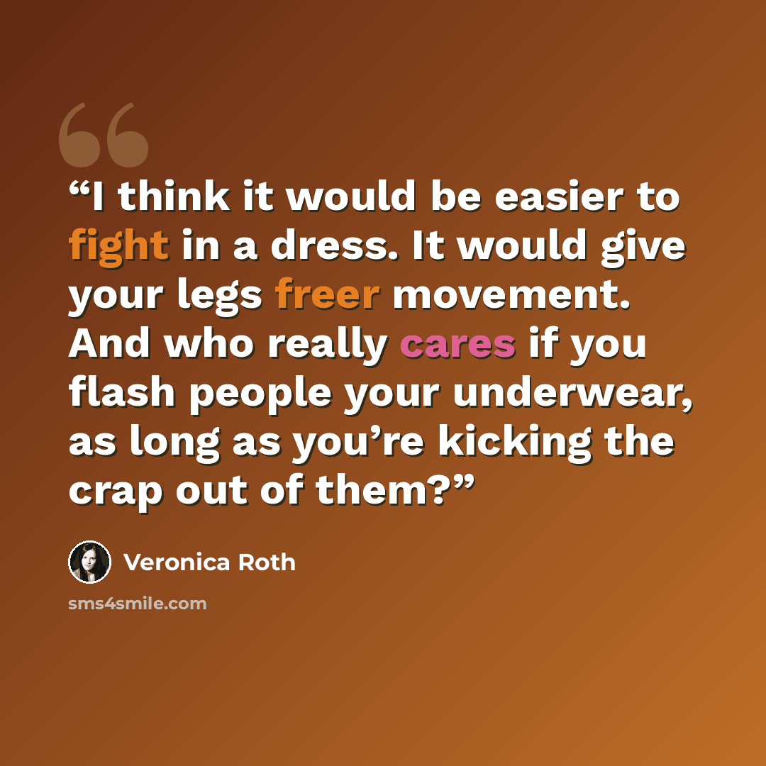 “I think it would be easier to fight in a dress. It would give your legs freer movement. And who really cares if you flash people your underwear, as long as you’re kicking the crap out of them?” quote by Veronica Roth