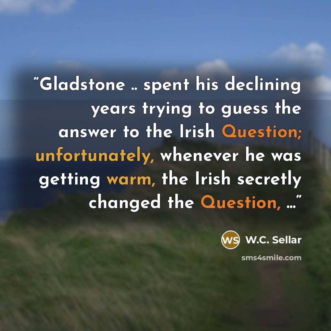 “Gladstone .. spent his declining years trying to guess the answer to the Irish Question; unfortunately, whenever he was getting warm, the Irish secretly changed the Question, ...” quote by W.C. Sellar