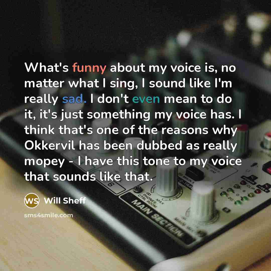 “What's funny about my voice is, no matter what I sing, I sound like I'm really sad. I don't even mean to do it, it's just something my voice has. I think that's one of the reasons why Okkervil has been dubbed as really mopey - I have this tone to my voice that sounds like that.” quote by Will Sheff