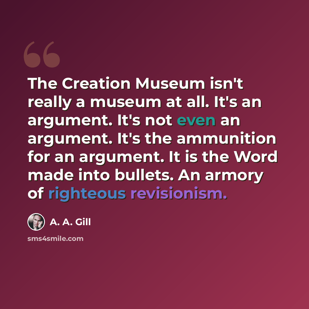 “The Creation Museum isn't really a museum at all. It's an argument. It's not even an argument. It's the ammunition for an argument. It is the Word made into bullets. An armory of righteous revisionism.” quote by A. A. Gill
