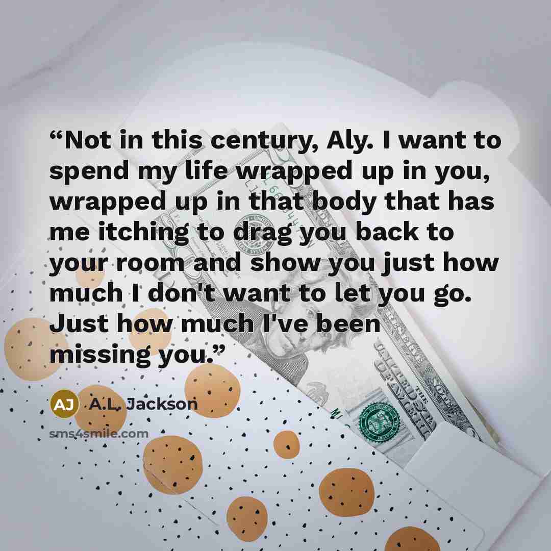 “Not in this century, Aly. I want to spend my life wrapped up in you, wrapped up in that body that has me itching to drag you back to your room and show you just how much I don't want to let you go. Just how much I've been missing you.” quote by A.L. Jackson
