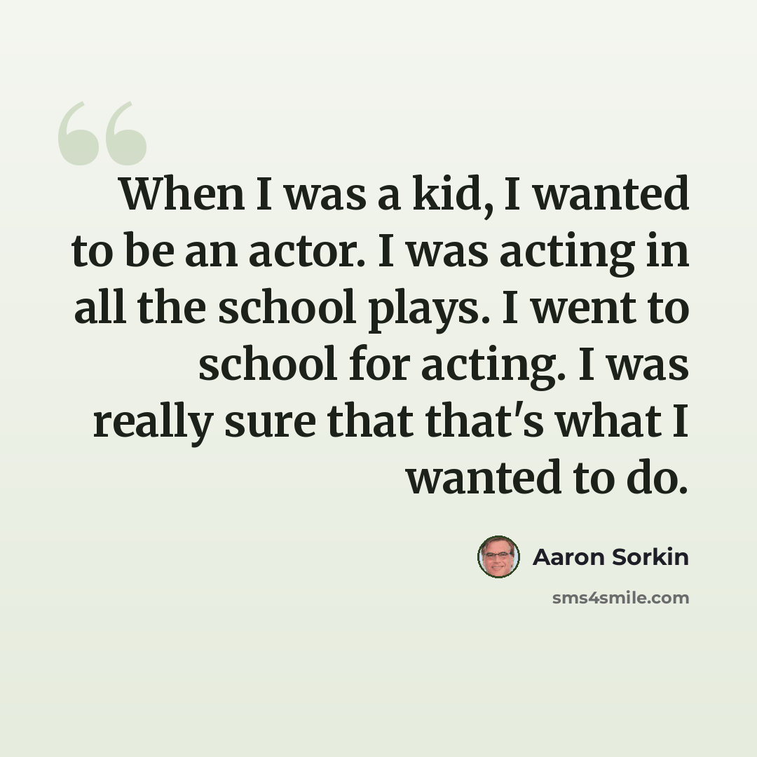 “When I was a kid, I wanted to be an actor. I was acting in all the school plays. I went to school for acting. I was really sure that that's what I wanted to do.” quote by Aaron Sorkin