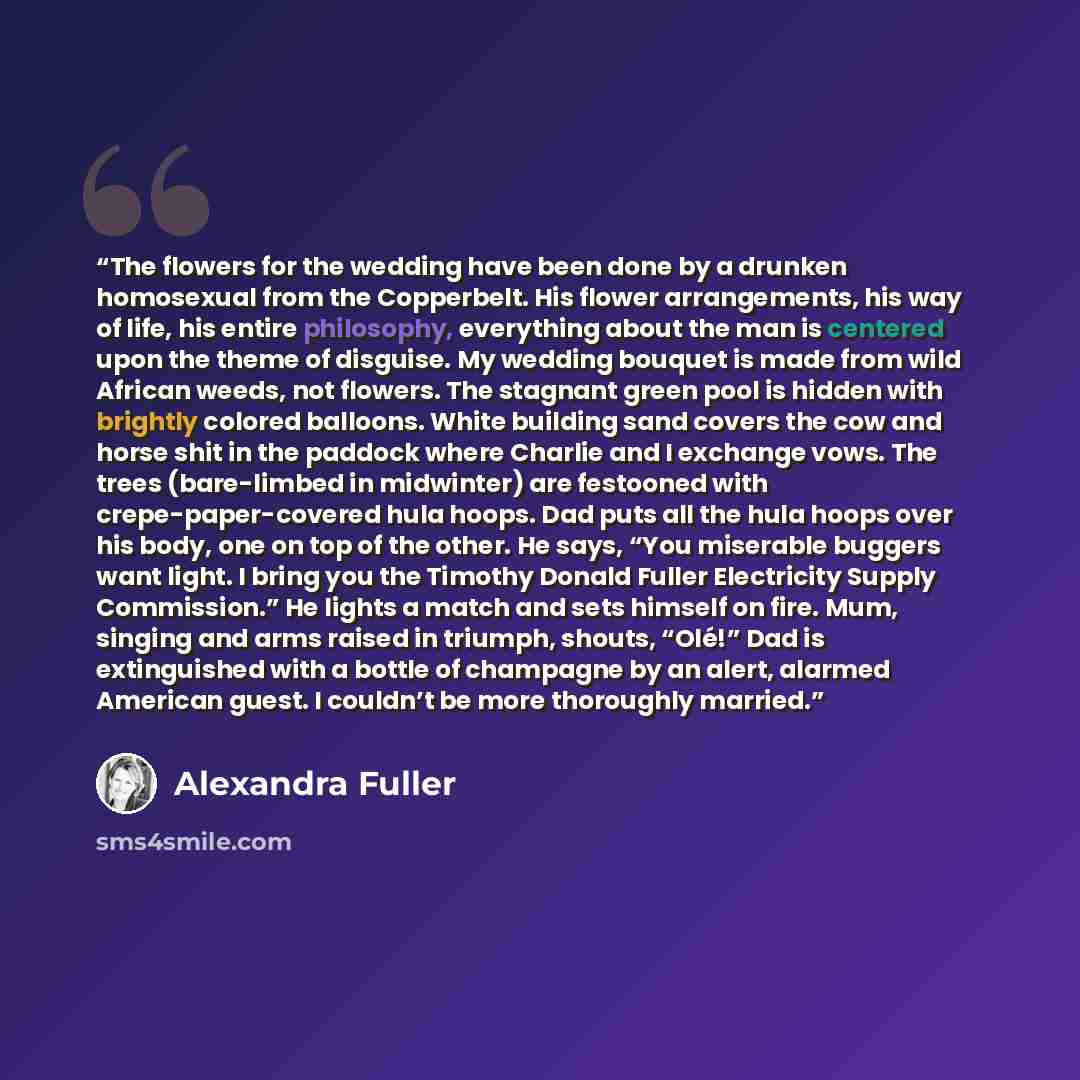 “The flowers for the wedding have been done by a drunken homosexual from the Copperbelt. His flower arrangements, his way of life, his entire philosophy, everything about the man is centered upon the theme of disguise. My wedding bouquet is made from wild African weeds, not flowers. The stagnant…” quote by Alexandra Fuller