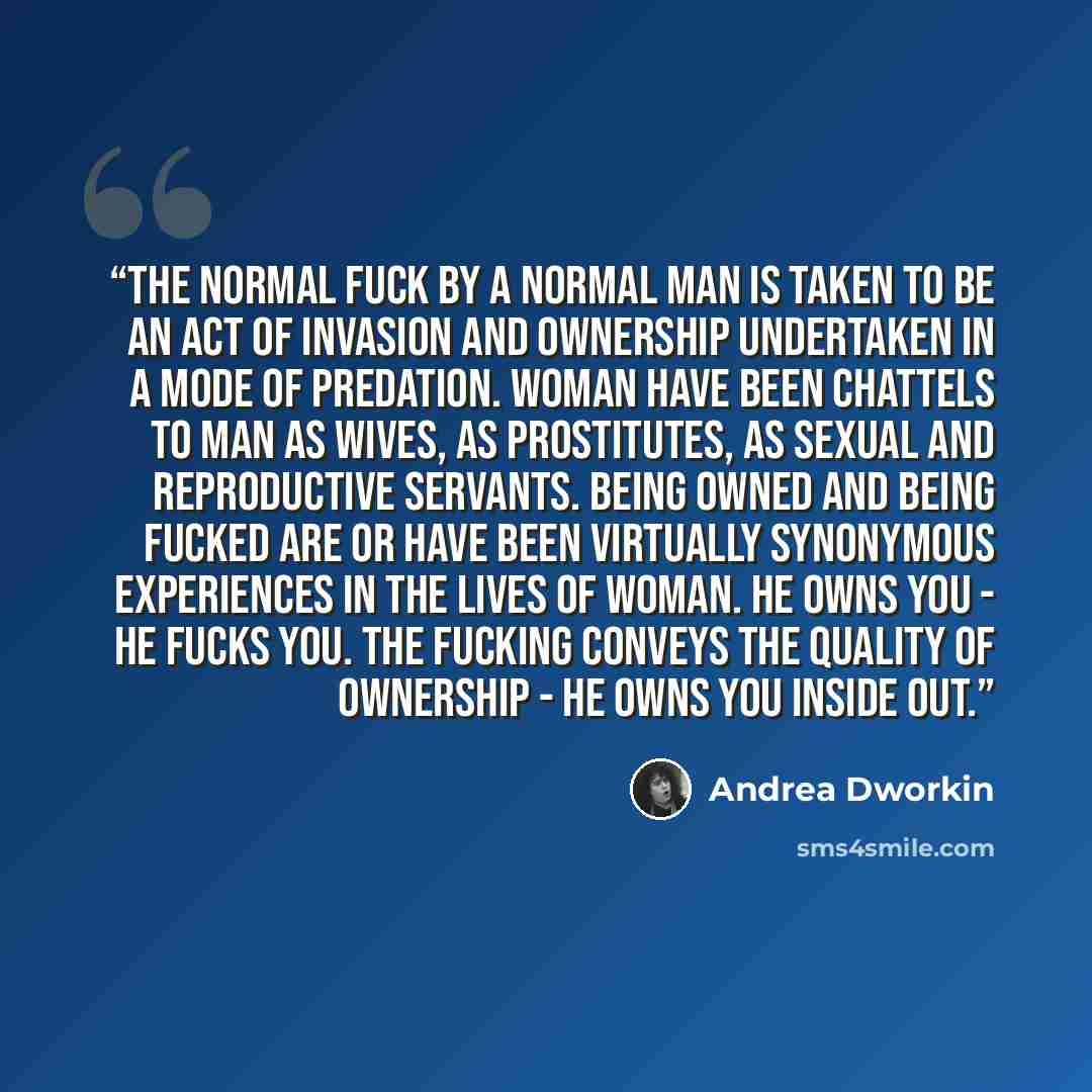“The normal fuck by a normal man is taken to be an act of invasion and ownership undertaken in a mode of predation. Woman have been chattels to man as wives, as prostitutes, as sexual and reproductive servants. Being owned and being fucked are or have been virtually synonymous experiences in the…” quote by Andrea Dworkin