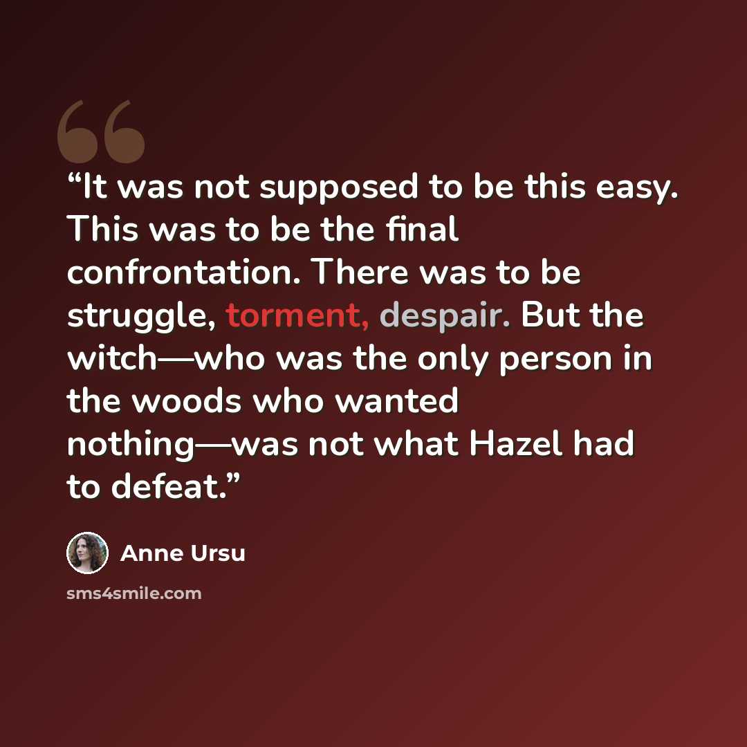 “It was not supposed to be this easy. This was to be the final confrontation. There was to be struggle, torment, despair. But the witch—who was the only person in the woods who wanted nothing—was not what Hazel had to defeat.” quote by Anne Ursu