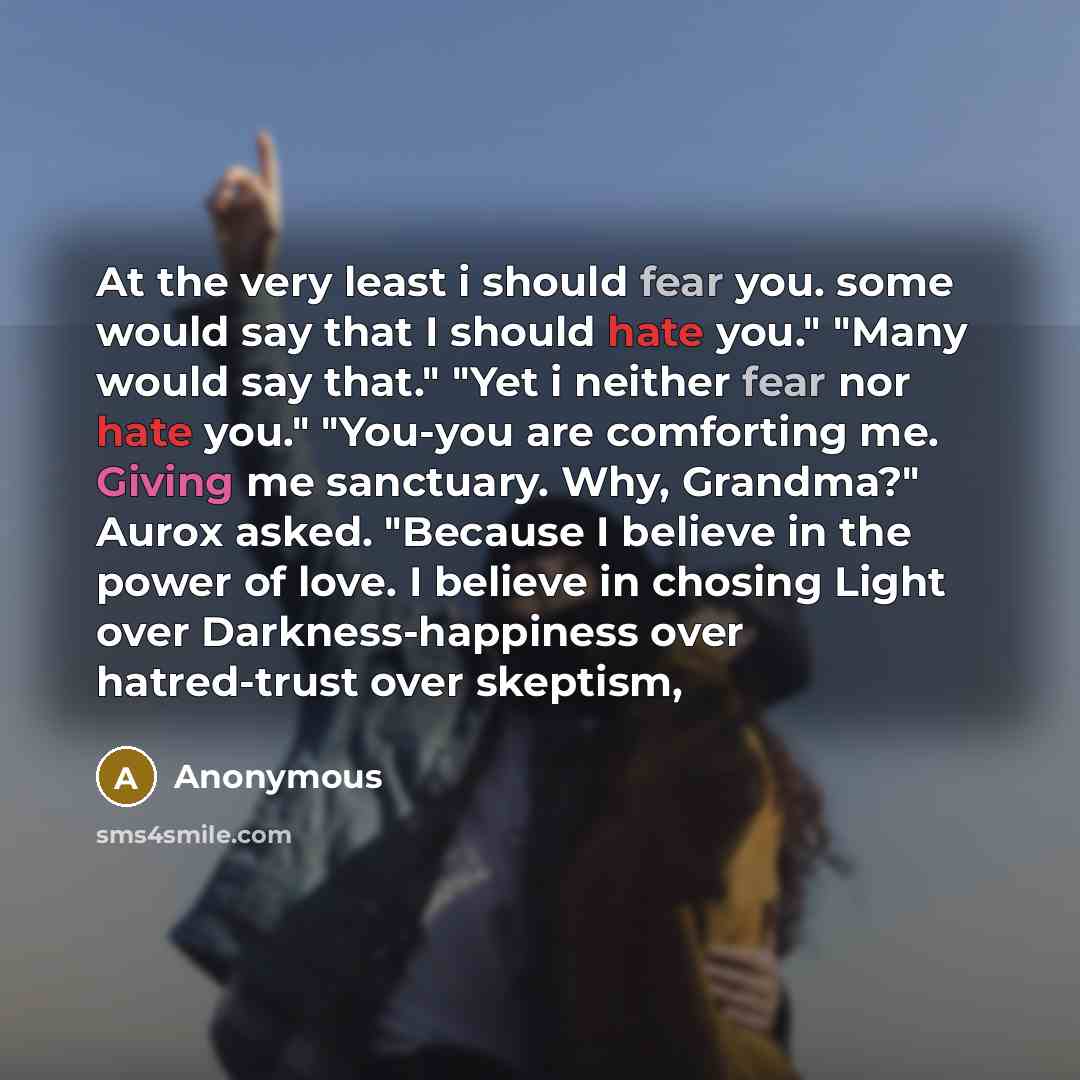 “At the very least i should fear you. some would say that I should hate you." "Many would say that." "Yet i neither fear nor hate you." "You-you are comforting me. Giving me sanctuary. Why, Grandma?" Aurox asked. "Because I believe in the power of love. I believe in chosing Light over…” quote by Anonymous