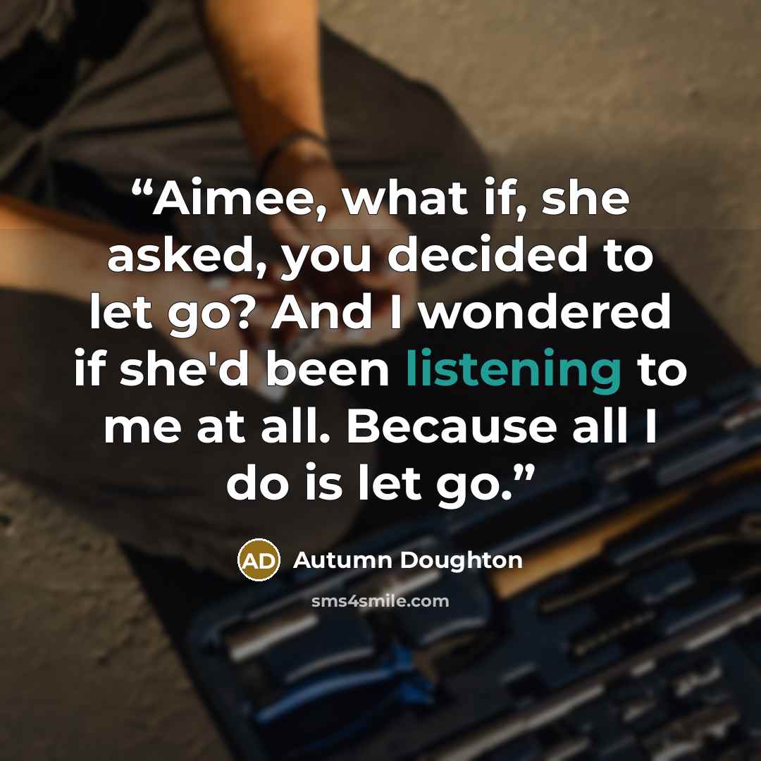 “Aimee, what if, she asked, you decided to let go? And I wondered if she'd been listening to me at all. Because all I do is let go.” quote by Autumn Doughton