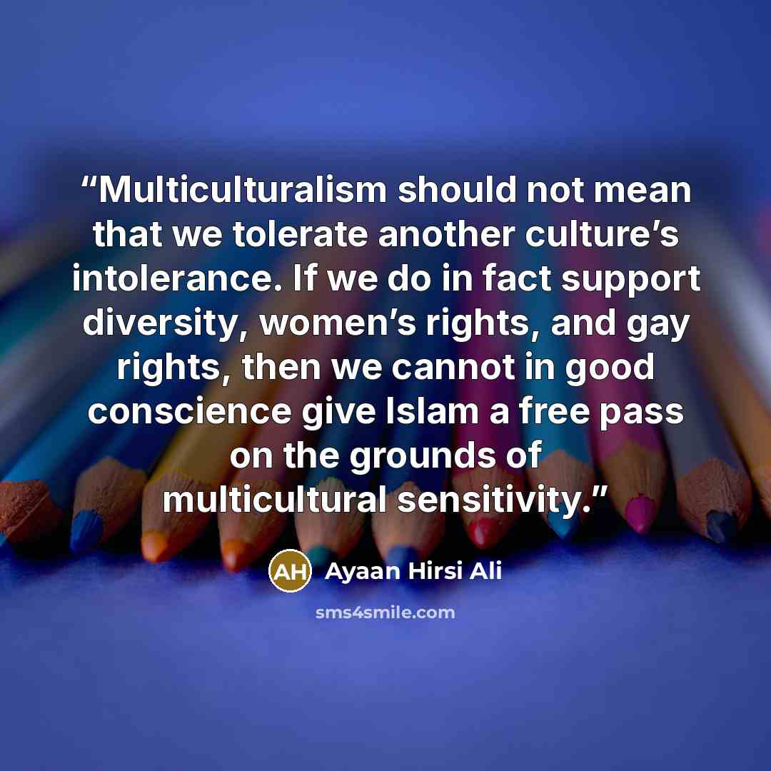 “Multiculturalism should not mean that we tolerate another culture’s intolerance. If we do in fact support diversity, women’s rights, and gay rights, then we cannot in good conscience give Islam a free pass on the grounds of multicultural sensitivity.” quote by Ayaan Hirsi Ali