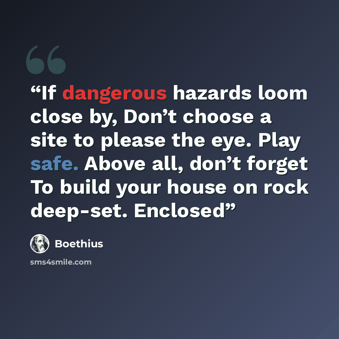 “If dangerous hazards loom close by, Don’t choose a site to please the eye. Play safe. Above all, don’t forget To build your house on rock deep-set. Enclosed” quote by Boethius
