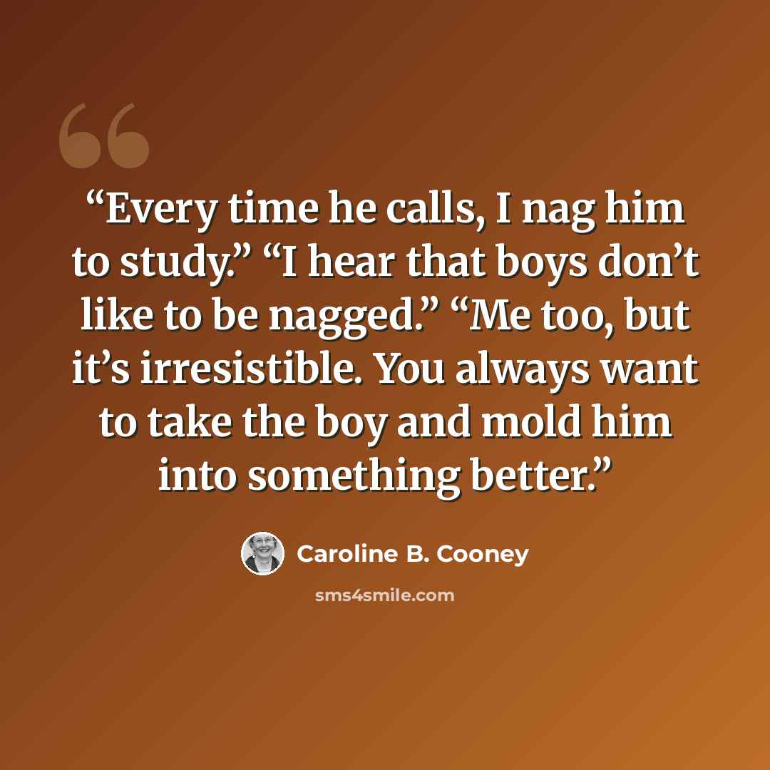 “Every time he calls, I nag him to study.” “I hear that boys don’t like to be nagged.” “Me too, but it’s irresistible. You always want to take the boy and mold him into something better.” quote by Caroline B. Cooney