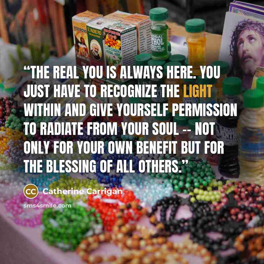 “The real you is always here. You just have to recognize the light within and give yourself permission to radiate from your soul -- not only for your own benefit but for the blessing of all others.” quote by Catherine Carrigan