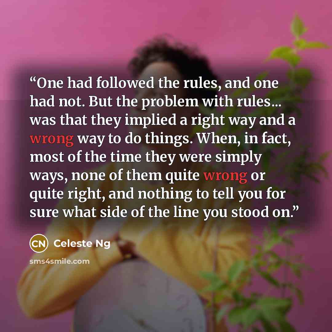 “One had followed the rules, and one had not. But the problem with rules... was that they implied a right way and a wrong way to do things. When, in fact, most of the time they were simply ways, none of them quite wrong or quite right, and nothing to tell you for sure what side of the line you…” quote by Celeste Ng