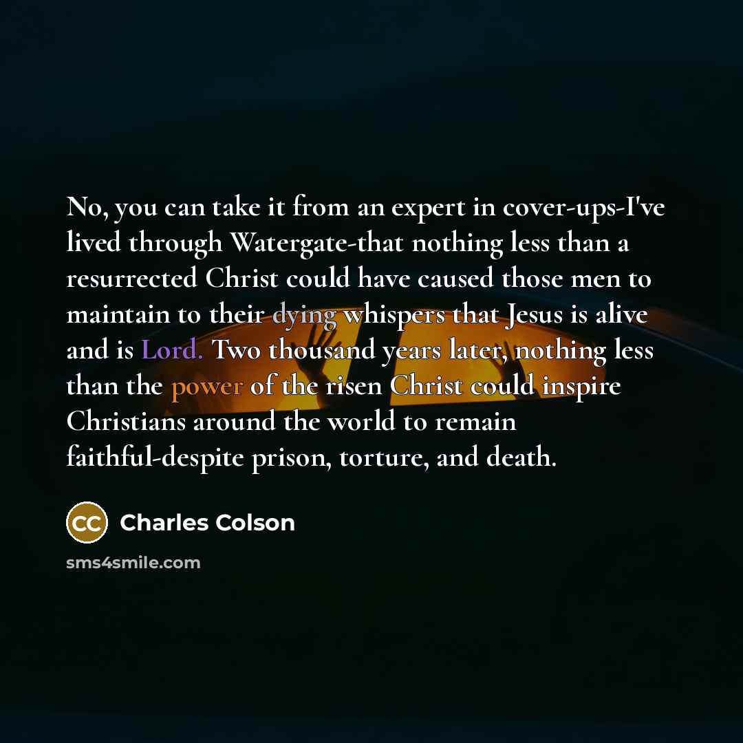“No, you can take it from an expert in cover-ups-I've lived through Watergate-that nothing less than a resurrected Christ could have caused those men to maintain to their dying whispers that Jesus is alive and is Lord. Two thousand years later, nothing less than the power of the risen Christ could…” quote by Charles Colson