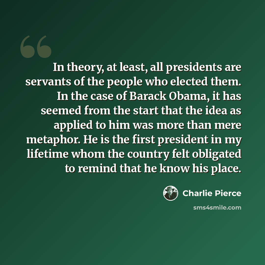 “In theory, at least, all presidents are servants of the people who elected them. In the case of Barack Obama, it has seemed from the start that the idea as applied to him was more than mere metaphor. He is the first president in my lifetime whom the country felt obligated to remind that he know…” quote by Charlie Pierce