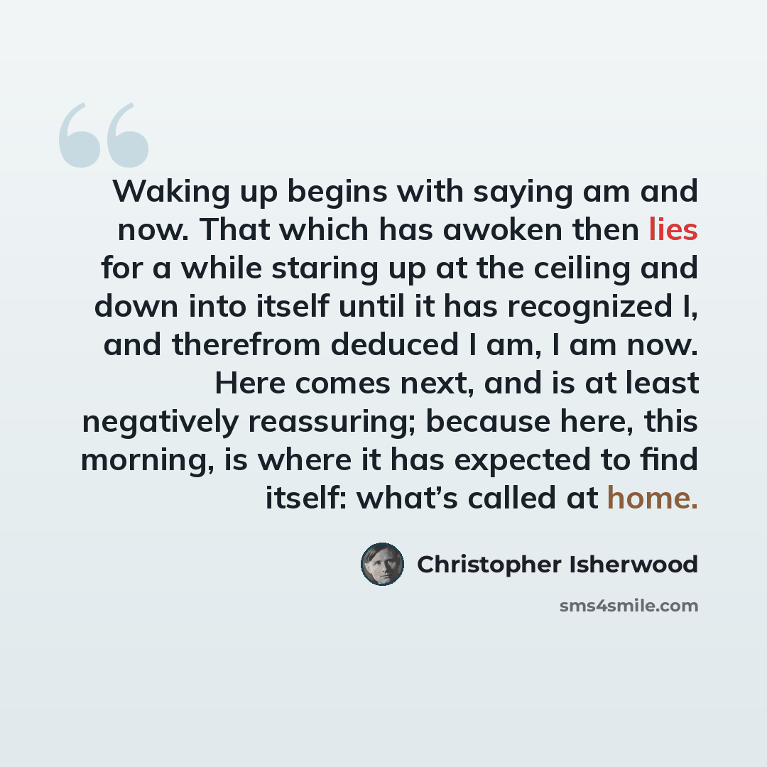 “Waking up begins with saying am and now. That which has awoken then lies for a while staring up at the ceiling and down into itself until it has recognized I, and therefrom deduced I am, I am now. Here comes next, and is at least negatively reassuring; because here, this morning, is where it has…” quote by Christopher Isherwood