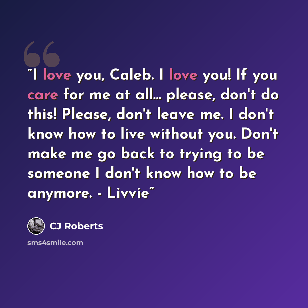 “I love you, Caleb. I love you! If you care for me at all... please, don't do this! Please, don't leave me. I don't know how to live without you. Don't make me go back to trying to be someone I don't know how to be anymore. - Livvie” quote by CJ Roberts