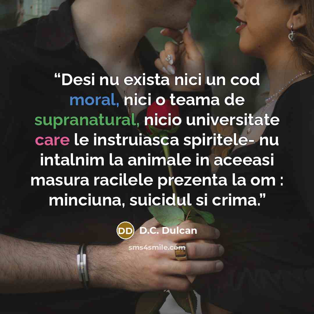 “Desi nu exista nici un cod moral, nici o teama de supranatural, nicio universitate care le instruiasca spiritele- nu intalnim la animale in aceeasi masura racilele prezenta la om : minciuna, suicidul si crima.” quote by D.C. Dulcan