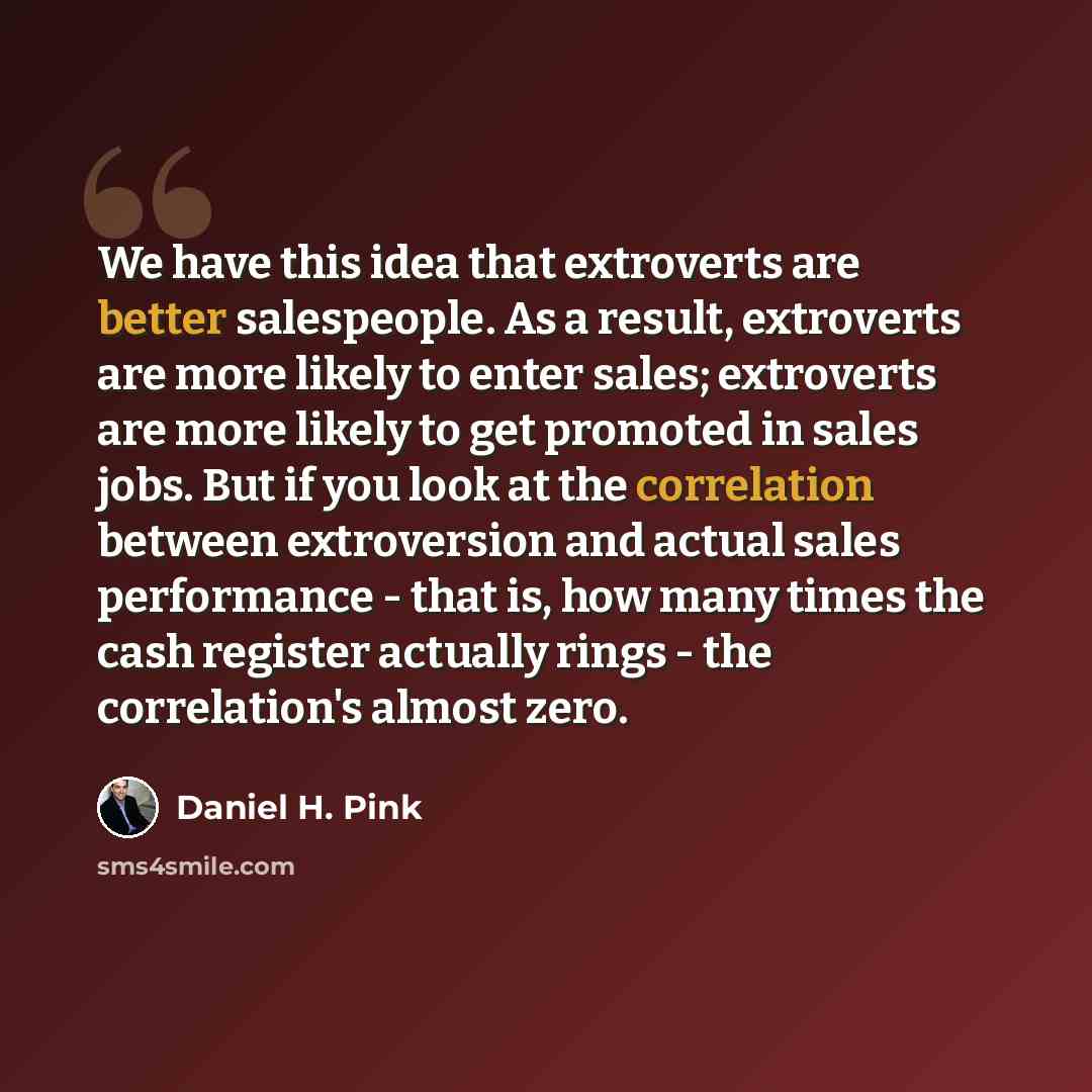 “We have this idea that extroverts are better salespeople. As a result, extroverts are more likely to enter sales; extroverts are more likely to get promoted in sales jobs. But if you look at the correlation between extroversion and actual sales performance - that is, how many times the cash…” quote by Daniel H. Pink