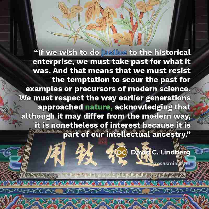 “If we wish to do justice to the historical enterprise, we must take past for what it was. And that means that we must resist the temptation to scour the past for examples or precursors of modern science. We must respect the way earlier generations approached nature, acknowledging that although it…” quote by David C. Lindberg